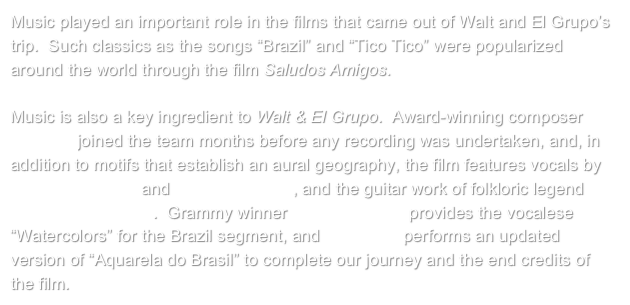 Music played an important role in the films that came out of Walt and El Grupo’s trip.  Such classics as the songs “Brazil” and “Tico Tico” were popularized around the world through the film Saludos Amigos.  

Music is also a key ingredient to Walt & El Grupo.  Award-winning composer Jim Stemple joined the team months before any recording was undertaken, and, in addition to motifs that establish an aural geography, the film features vocals by Carmen Miranda and Mercedes Sosa, and the guitar work of folkloric legend Andrés Chazarreta.  Grammy winner Luciana Souza provides the vocalese “Watercolors” for the Brazil segment, and Mart’nália performs an updated version of “Aquarela do Brasil” to complete our journey and the end credits of the film.